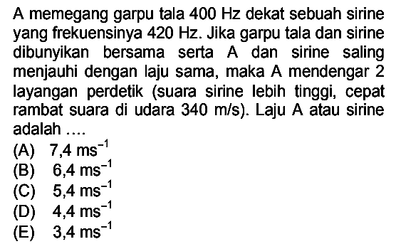 A memegang garpu tala  400 Hz  dekat sebuah sirine yang frekuensinya  420 Hz . Jika garpu tala dan sirine dibunyikan bersama serta A dan sirine saling menjauhi dengan laju sama, maka A mendengar 2 layangan perdetik (suara sirine lebih tinggi, cepat rambat suara di udara  340 m / s  ). Laju  A  atau sirine adalah ....
(A)  7,4 ~ms^(-1) 
(B)  6,4 ~ms^(-1) 
(C)  5,4 ~ms^(-1) 
(D)  4,4 ~ms^(-1) 
(E)  3,4 ~ms^(-1) 