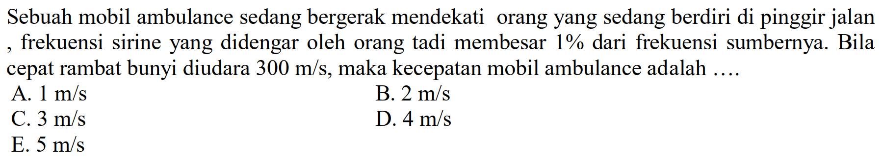 Sebuah mobil ambulance sedang bergerak mendekati orang yang sedang berdiri di pinggir jalan , frekuensi sirine yang didengar oleh orang tadi membesar  1 %  dari frekuensi sumbernya. Bila cepat rambat bunyi diudara  300 m / s , maka kecepatan mobil ambulance adalah ....
A.  1 m / s 
B.  2 m / s 
C.  3 m / s 
D.  4 m / s 
E.  5 m / s 