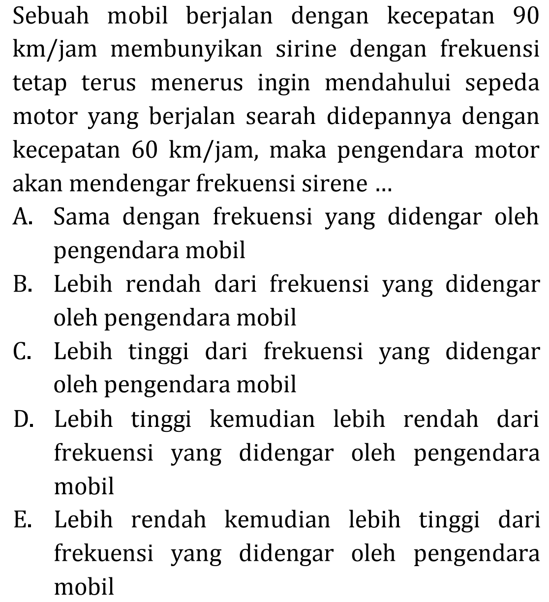 Sebuah mobil berjalan dengan kecepatan 90  km / jam  membunyikan sirine dengan frekuensi tetap terus menerus ingin mendahului sepeda motor yang berjalan searah didepannya dengan kecepatan  60 ~km / jam , maka pengendara motor akan mendengar frekuensi sirene ...
A. Sama dengan frekuensi yang didengar oleh pengendara mobil
B. Lebih rendah dari frekuensi yang didengar oleh pengendara mobil
C. Lebih tinggi dari frekuensi yang didengar oleh pengendara mobil
D. Lebih tinggi kemudian lebih rendah dari frekuensi yang didengar oleh pengendara mobil
E. Lebih rendah kemudian lebih tinggi dari frekuensi yang didengar oleh pengendara mobil