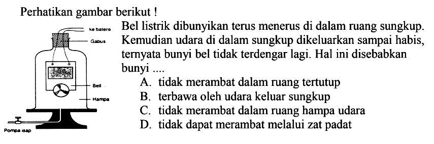 Perhatikan gambar berikut !
Kosasoo Bel listrik dibunyikan terus menerus di dalam ruang sungkup.
Kemudian udara di dalam sungkup dikeluarkan sampai habis ternyata bunyi bel tidak terdengar lagi. Hal ini disebabkan bunyi ....
A. tidak merambat dalam ruang tertutup
B. terbawa oleh udara keluar sungkup
C. tidak merambat dalam ruang hampa udara
D. tidak dapat merambat melalui zat padat