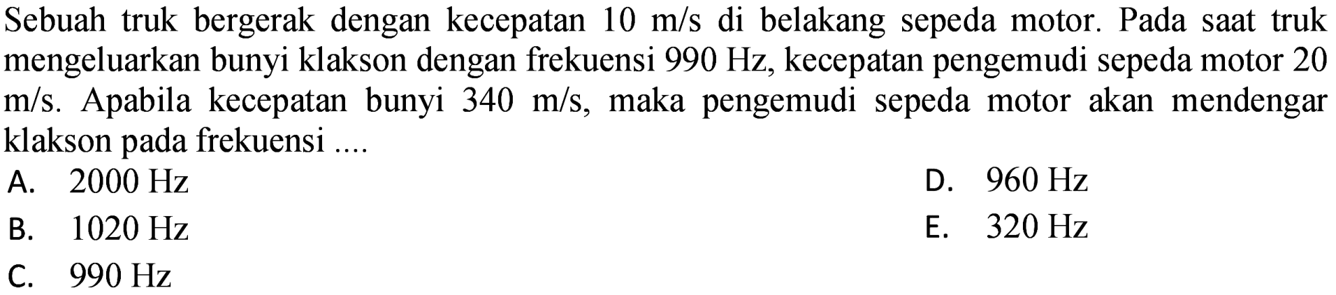 Sebuah truk bergerak dengan kecepatan  10 m / s  di belakang sepeda motor. Pada saat truk mengeluarkan bunyi klakson dengan frekuensi  990 Hz , kecepatan pengemudi sepeda motor 20  m / s . Apabila kecepatan bunyi  340 m / s , maka pengemudi sepeda motor akan mendengar klakson pada frekuensi ....
A.  2000 Hz 
D.  960 Hz 
B.  1020 Hz 
E.  320 Hz 
C.  990 Hz 