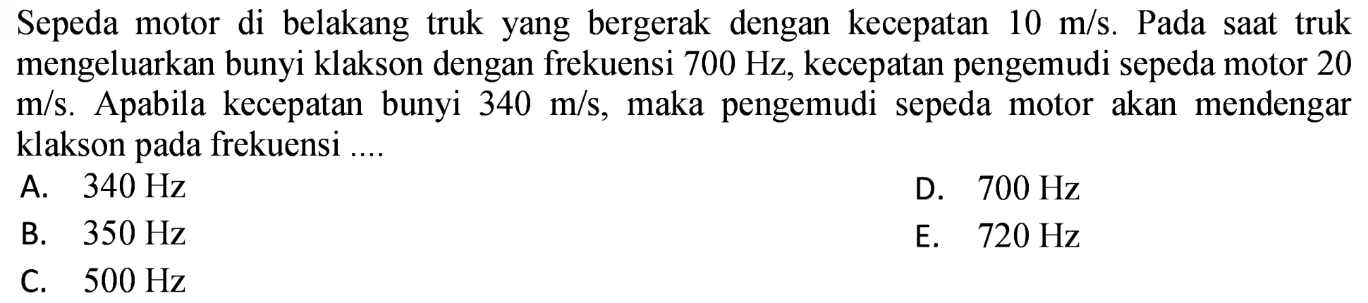 Sepeda motor di belakang truk yang bergerak dengan kecepatan  10 m / s . Pada saat truk mengeluarkan bunyi klakson dengan frekuensi  700 Hz , kecepatan pengemudi sepeda motor 20  m / s . Apabila kecepatan bunyi  340 m / s , maka pengemudi sepeda motor akan mendengar klakson pada frekuensi ....
A.  340 Hz 
D.  700 Hz 
B.  350 Hz 
E.  720 Hz 
C.  500 Hz 