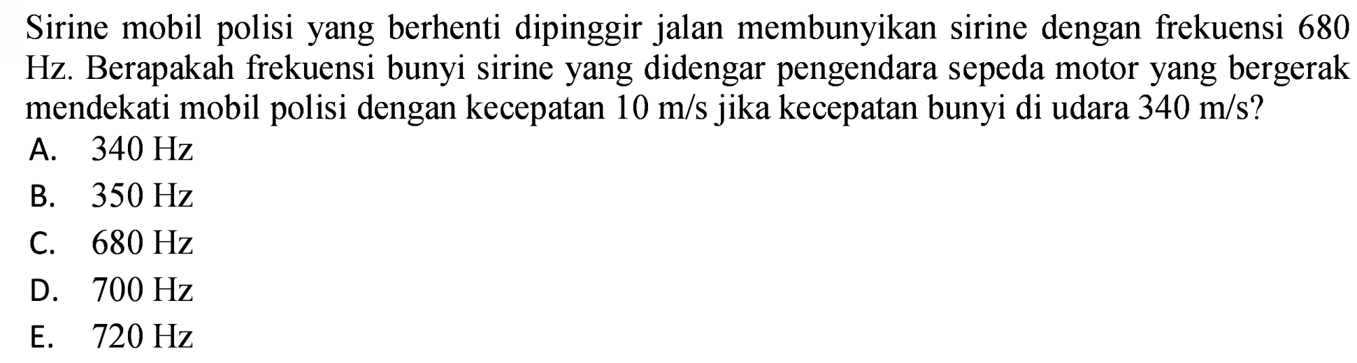 Sirine mobil polisi yang berhenti dipinggir jalan membunyikan sirine dengan frekuensi 680 Hz. Berapakah frekuensi bunyi sirine yang didengar pengendara sepeda motor yang bergerak mendekati mobil polisi dengan kecepatan  10 m / s  jika kecepatan bunyi di udara  340 m / s  ?
A.  340 Hz 
B.  350 Hz 
C.  680 Hz 
D.  700 Hz 
E.   720 Hz 