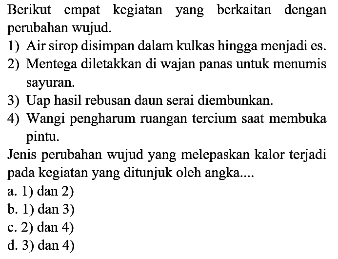 Berikut empat kegiatan yang berkaitan dengan perubahan wujud.
1) Air sirop disimpan dalam kulkas hingga menjadi es.
2) Mentega diletakkan di wajan panas untuk menumis sayuran.
3) Uap hasil rebusan daun serai diembunkan.
4) Wangi pengharum ruangan tercium saat membuka pintu.
Jenis perubahan wujud yang melepaskan kalor terjadi pada kegiatan yang ditunjuk oleh angka....