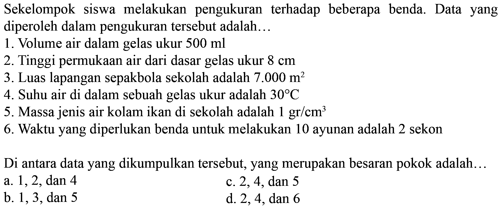 Sekelompok siswa melakukan pengukuran terhadap beberapa benda. Data yang diperoleh dalam pengukuran tersebut adalah...
1. Volume air dalam gelas ukur 500 ml 
2. Tinggi permukaan air dari dasar gelas ukur 8 cm 
3. Luas lapangan sepakbola sekolah adalah 7.000 m^2 
4. Suhu air di dalam sebuah gelas ukur adalah 30 C 
5. Massa jenis air kolam ikan di sekolah adalah 1 gr/cm^3 
6. Waktu yang diperlukan benda untuk melakukan 10 ayunan adalah 2 sekon
Di antara data yang dikumpulkan tersebut, yang merupakan besaran pokok adalah...
a. 1,2 , dan 4
c. 2,4, dan 5 
b. 1,3 , dan 5
d. 2,4, dan 6 