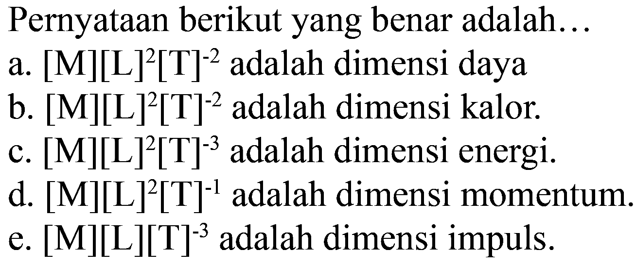 Pernyataan berikut yang benar adalah 
a. [M][L]^2[T]^(-2) adalah dimensi daya 
b. [M][L]^2[T]^(-2) adalah dimensi kalor. 
c. [M][L]^2[T]^(-3) adalah dimensi energi. 
d. [M][L]^2[T]^(-1) adalah dimensi momentum. 
e. [M][L][T]^(-3) adalah dimensi impuls. 