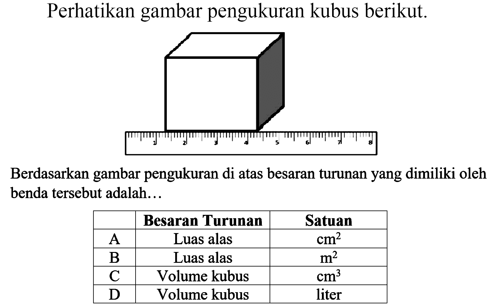 Perhatikan gambar pengukuran kubus berikut.
Berdasarkan gambar pengukuran di atas besaran turunan yang dimiliki oleh benda tersebut adalah...

 Besaran Turunan Satuan 
 A Luas alas cm^2 
 B Luas alas m^2 
 C Volume kubus cm^3 
 D Volume kubus liter 

