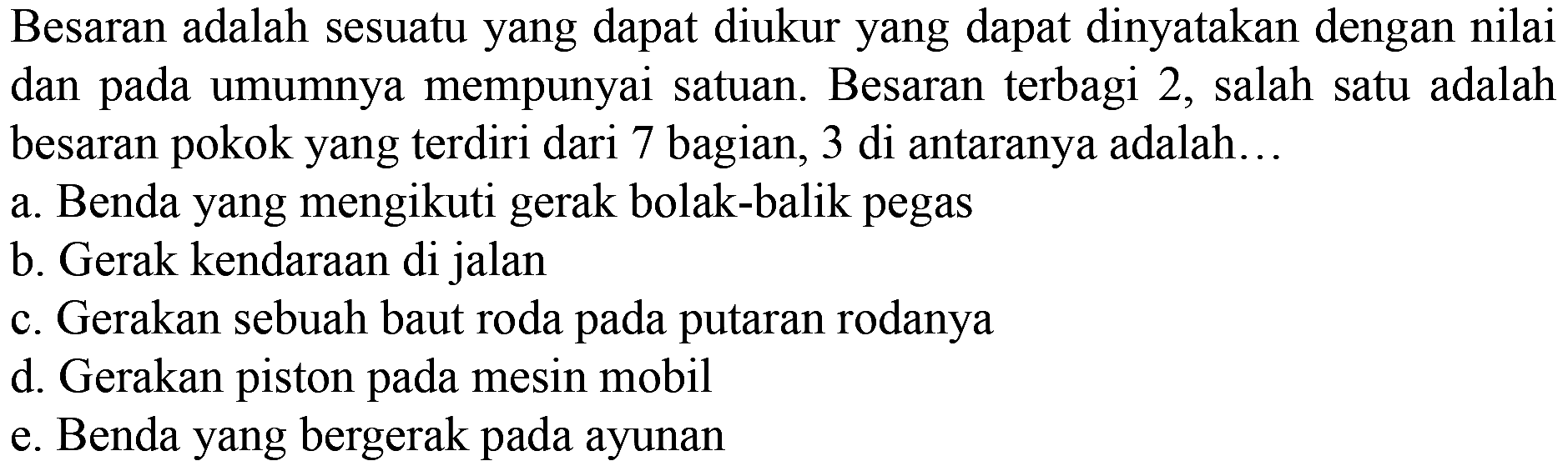 Besaran adalah sesuatu yang dapat diukur yang dapat dinyatakan dengan nilai dan pada umumnya mempunyai satuan. Besaran terbagi 2, salah satu adalah besaran pokok yang terdiri dari 7 bagian, 3 di antaranya adalah...
a. Benda yang mengikuti gerak bolak-balik pegas
b. Gerak kendaraan di jalan
c. Gerakan sebuah baut roda pada putaran rodanya
d. Gerakan piston pada mesin mobil
e. Benda yang bergerak pada ayunan