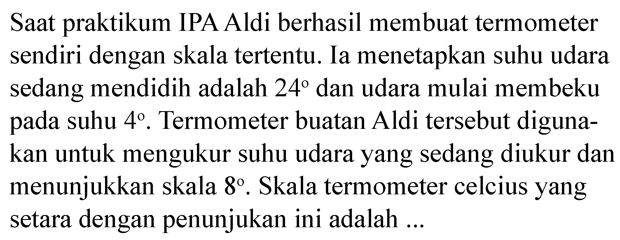 Saat praktikum IPA Aldi berhasil membuat termometer sendiri dengan skala tertentu. Ia menetapkan suhu udara sedang mendidih adalah 24 dan udara mulai membeku pada suhu 4. Termometer buatan Aldi tersebut digunakan untuk mengukur suhu udara yang sedang diukur dan menunjukkan skala 8. Skala termometer celcius yang setara dengan penunjukan ini adalah ...