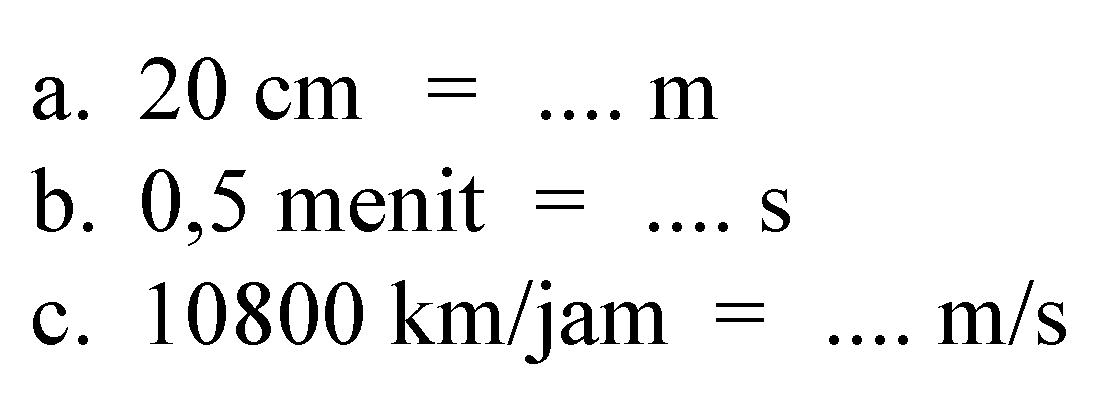 a. 20 cm=.... m 
b. 0,5 menit =.... s 
c. 10800 km/jam=... m/s 