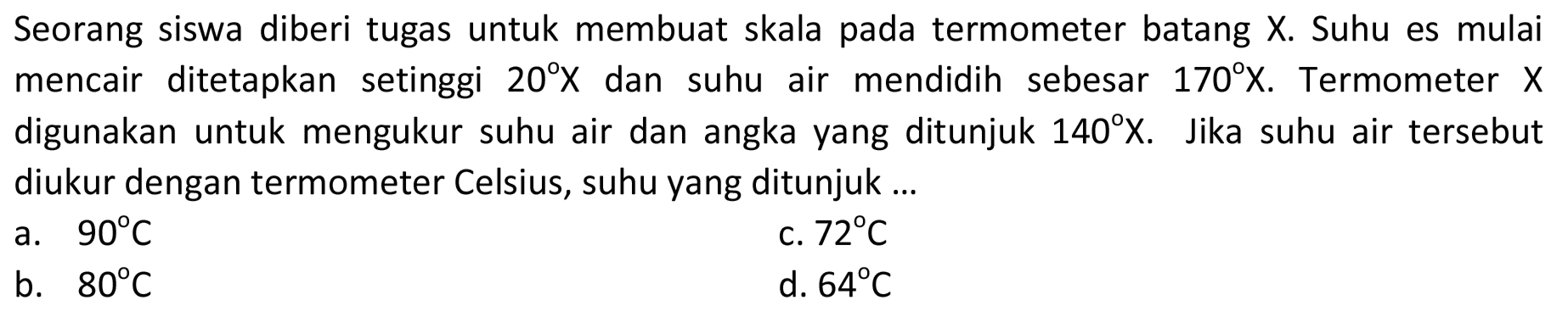 Seorang siswa diberi tugas untuk membuat skala termometer batang X. Suhu es mulai mencair ditetapkan setinggi 20 X dan suhu air mendidih sebesar 170 X. Termometer X digunakan untuk mengukur suhu air dan angka yang ditunjuk 140 X. Jika suhu air tersebut diukur dengan termometer Celsius, suhu yang ditunjuk 
