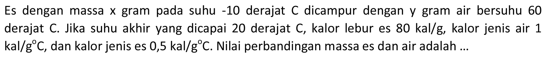 Es dengan massa x gram pada suhu -10 derajat C dicampur dengan y gram air bersuhu 60 derajat C. Jika suhu akhir yang dicapai 20 derajat C, kalor lebur es  80 kal/g , kalor jenis air 1 kal/g C, dan kalor jenis es 0,5 kal/g C. Nilai perbandingan massa es dan air adalah ...