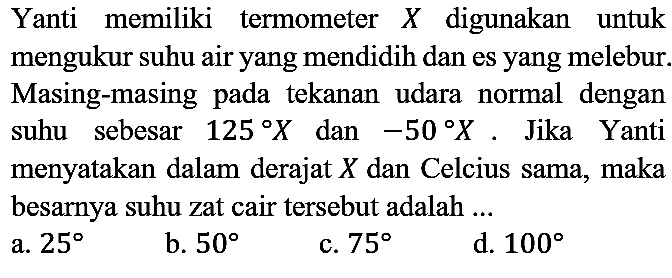 Yanti memiliki termometer  X  digunakan untuk mengukur suhu air yang mendidih dan es yang melebur. Masing-masing pada tekanan udara normal dengan suhu sebesar  125 X  dan  -50 X . Jika Yanti menyatakan dalam derajat  X  dan Celcius sama, maka besarnya suhu zat cair tersebut adalah ...
