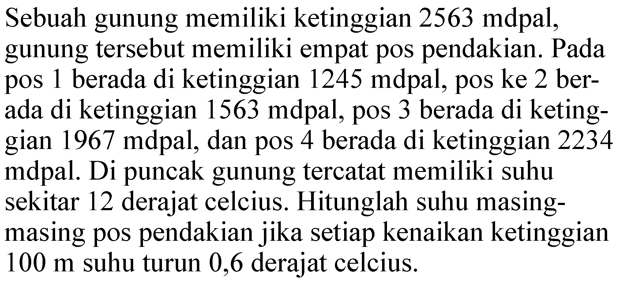 Sebuah gunung memiliki ketinggian 2563 mdpal, gunung tersebut memiliki empat pos pendakian. Pada pos 1 berada di ketinggian 1245 mdpal, pos ke 2 berada di ketinggian 1563 mdpal, pos 3 berada di ketinggian 1967 mdpal, dan pos 4 berada di ketinggian 2234 mdpal. Di puncak gunung tercatat memiliki suhu sekitar 12 derajat celcius. Hitunglah suhu masing-masing pos pendakian jika setiap kenaikan ketinggian 100 m suhu turun 0,6 derajat celcius.