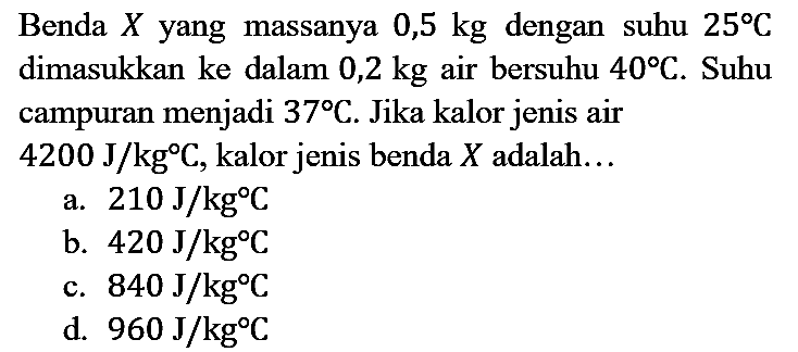 Benda  X  yang massanya  0,5 kg  dengan suhu  25 C  dimasukkan ke dalam  0,2 kg  air bersuhu  40 C . Suhu campuran menjadi  37 C . Jika kalor jenis air  4200 J / kg C , kalor jenis benda  X  adalah...