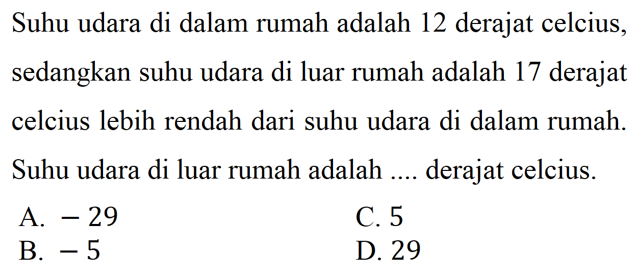 Suhu udara di dalam rumah adalah 12 derajat celcius, sedangkan suhu udara di luar rumah adalah 17 derajat celcius lebih rendah dari suhu udara di dalam rumah. Suhu udara di luar rumah adalah .... derajat celcius.
