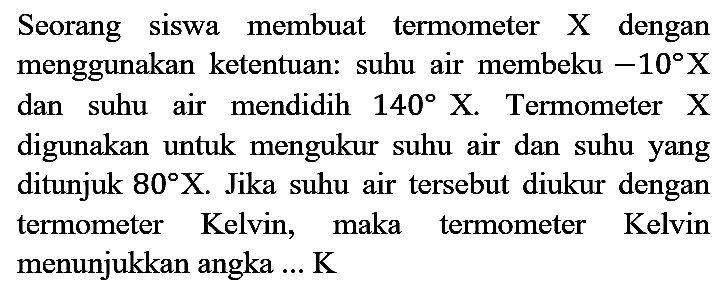 Seorang siswa membuat termometer  X  dengan menggunakan ketentuan: suhu air membeku  -10 X  dan suhu air mendidih  140 X . Termometer  X  digunakan untuk mengukur suhu air dan suhu yang ditunjuk  80 X . Jika suhu air tersebut diukur dengan termometer Kelvin, maka termometer Kelvin menunjukkan angka ... K