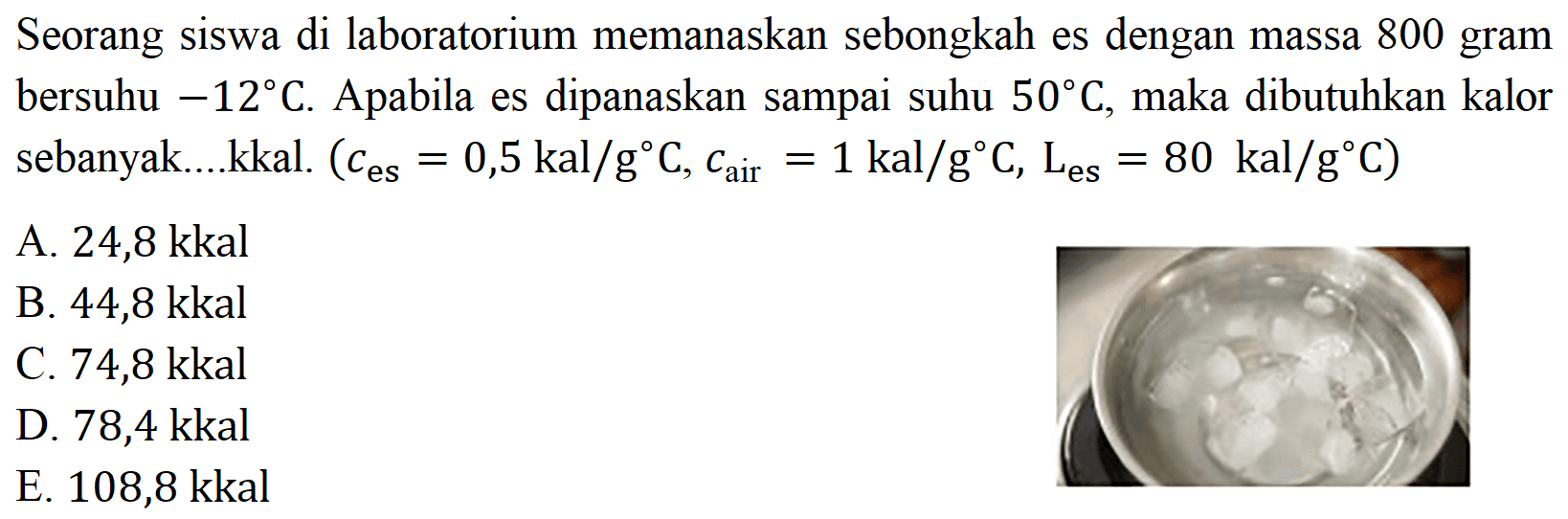 Seorang siswa di laboratorium memanaskan sebongkah es dengan massa 800 gram bersuhu  -12 C. Apabila es dipanaskan sampai suhu  50 C, maka dibutuhkan kalor sebanyak....kkal.  (c(es) = 0,5 kal/(g C), c(air) = 1 kal/(g C), L(es) = 80 kal/(g C) 
