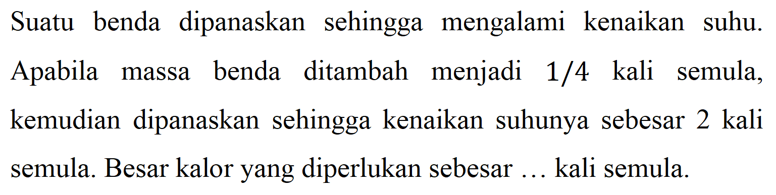 Suatu benda dipanaskan sehingga mengalami kenaikan suhu. Apabila massa benda ditambah menjadi 1/4 kali semula, kemudian dipanaskan sehingga kenaikan suhunya sebesar 2 kali semula. Besar kalor yang diperlukan sebesar ... kali semula.