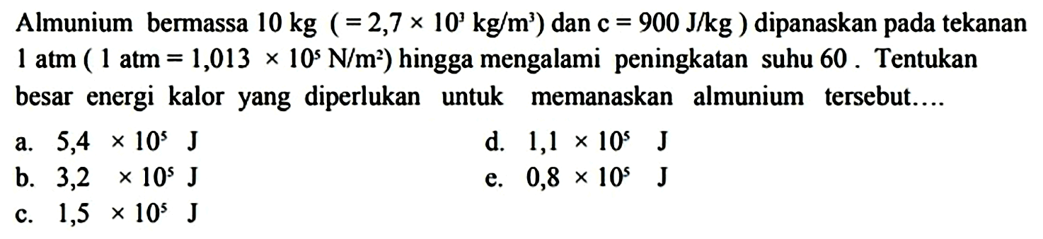 Almunium bermassa 10 kg (= 2,7 x 10^3 kg/m^3) dan c = 900 J/kg) dipanaskan pada tekanan 1 atm (1 atm = 1,013 x 10^5 N/m^2) hingga mengalami peningkatan suhu 60. Tentukan besar energi kalor yang diperlukan untuk memanaskan almunium tersebut....