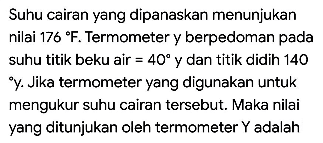 Suhu cairan yang dipanaskan menunjukan nilai 176 F. Termometer y berpedoman pada suhu titik beku air =40 y dan titik didih 140 y. Jika termometer yang digunakan untuk mengukur suhu cairan tersebut. Maka nilai yang ditunjukan oleh termometer Y adalah