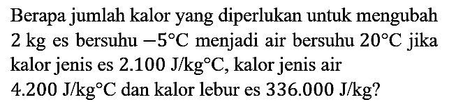 Berapa jumlah kalor yang diperlukan untuk mengubah  2 kg  es bersuhu -5 C  menjadi air bersuhu 20 C jika kalor jenis es 2.100 J/kg C, kalor jenis air 4.200 J/kgC dan kalor lebur es 336.000 J/kg?