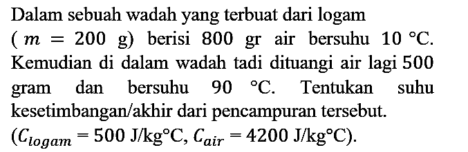 Dalam sebuah wadah yang terbuat dari logam (m=200 g) berisi 800 gr air bersuhu  10 C. Kemudian di dalam wadah tadi dituangi air lagi 500 gram dan bersuhu 90 C. Tentukan suhu kesetimbangan/akhir dari pencampuran tersebut.  (Clogam=500 J/kgC, Cair=4200 J/kgC)