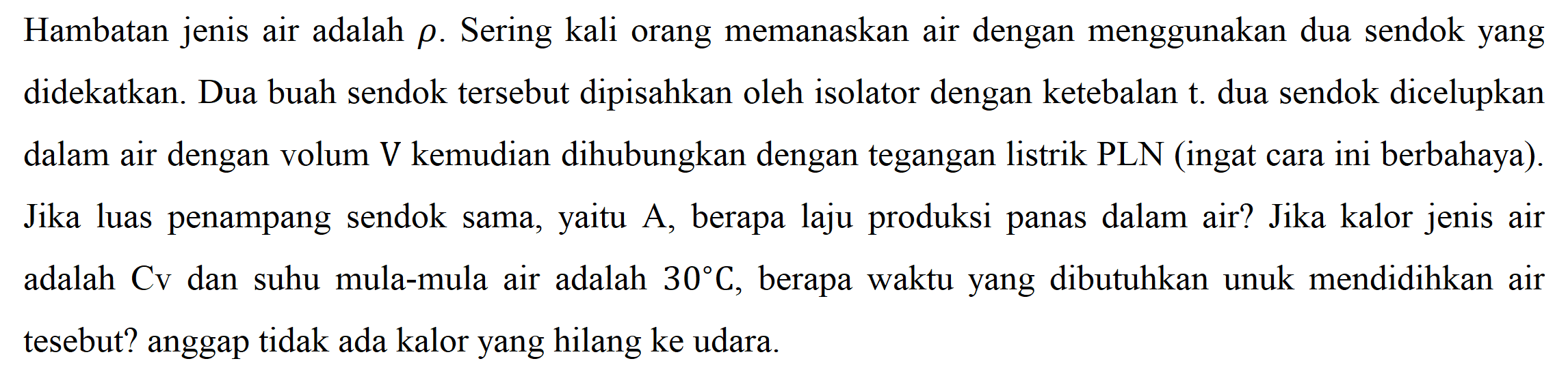 Hambatan jenis air adalah rho . Sering kali orang memanaskan air dengan menggunakan dua sendok yang didekatkan. Dua buah sendok tersebut dipisahkan oleh isolator dengan ketebalan t. dua sendok dicelupkan dalam air dengan volum V kemudian dihubungkan dengan tegangan listrik PLN (ingat cara ini berbahaya). Jika luas penampang sendok sama, yaitu A, berapa laju produksi panas dalam air? Jika kalor jenis air adalah Cv dan suhu mula-mula air adalah 30 C , berapa waktu yang dibutuhkan unuk mendidihkan air tesebut? anggap tidak ada kalor yang hilang ke udara.