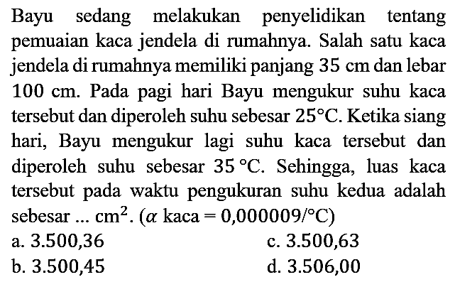 Bayu sedang melakukan penyelidikan tentang pemuaian kaca jendela di rumahnya. Salah satu kaca jendela di rumahnya memiliki panjang  35 cm  dan lebar 100 cm. Pada pagi hari Bayu mengukur suhu kaca tersebut dan diperoleh suhu sebesar 25 C. Ketika siang hari, Bayu mengukur lagi suhu kaca tersebut dan diperoleh suhu sebesar 35 C. Sehingga, luas kaca tersebut pada waktu pengukuran suhu kedua adalah sebesar  ... cm^2 . (a kaca =0,000009/C) 
