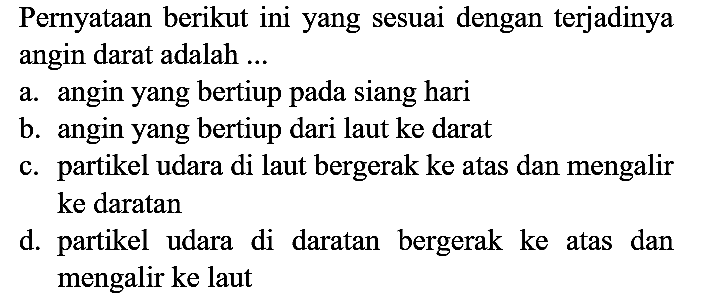 Pernyataan berikut ini yang sesuai dengan terjadinya angin darat adalah ...
a. angin yang bertiup pada siang hari
b. angin yang bertiup dari laut ke darat
c. partikel udara di laut bergerak ke atas dan mengalir ke daratan
d. partikel udara di daratan bergerak ke atas dan mengalir ke laut