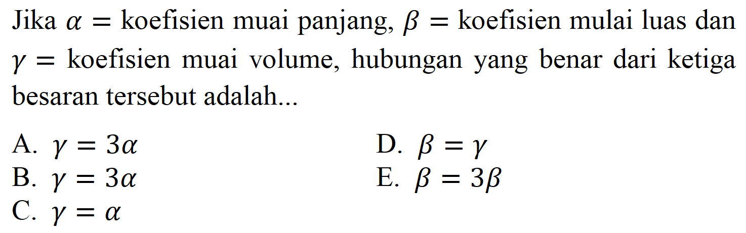 Jika alpha = koefisien muai panjang, beta = koefisien mulai luas dan gamma = koefisien muai volume, hubungan yang benar dari ketiga besaran tersebut adalah A. gamma = 3 alpha D. beta = gamma B. gamma = 3 alpha E. beta = 3 beta C. gamma = alpha