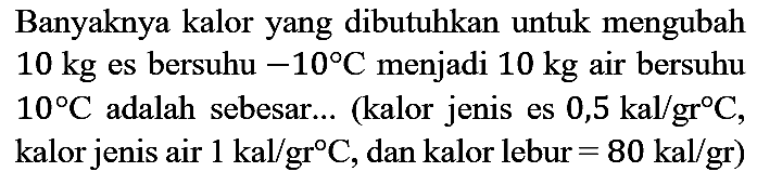 Banyaknya kalor yang dibutuhkan untuk mengubah 10 kg es bersuhu -10 C menjadi  10 kg  air bersuhu  10 C  adalah sebesar... (kalor jenis es 0,5 kal/gr C, kalor jenis air 1 kal/gr C, dan kalor lebur = 80 kal/gr)