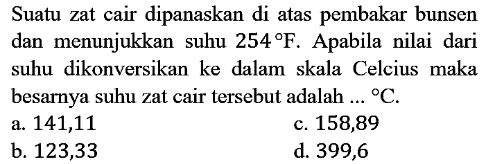 Suatu zat cair dipanaskan di atas pembakar bunsen dan menunjukkan suhu 254 F. Apabila nilai dari suhu dikonversikan ke dalam skala Celcius maka besarnya suhu zat cair tersebut adalah.. C.