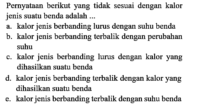 Pernyataan berikut yang tidak sesuai dengan kalor jenis suatu benda adalah ...
a. kalor jenis berbanding lurus dengan suhu benda
b. kalor jenis berbanding terbalik dengan perubahan suhu
c. kalor jenis berbanding lurus dengan kalor yang dihasilkan suatu benda
d. kalor jenis berbanding terbalik dengan kalor yang dihasilkan suatu benda
e. kalor jenis berbanding terbalik dengan suhu benda