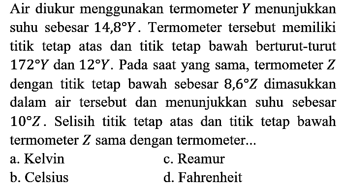 Air diukur menggunakan termometer Y menunjukkan suhu sebesar 14,8 Y. Termometer tersebut memiliki titik tetap atas dan titik tetap bawah berturut-turut 172 Y dan 12 Y. Pada saat yang sama, termometer Z dengan titik tetap bawah sebesar 8,6 Z dimasukkan dalam air tersebut dan menunjukkan suhu sebesar 10 Z. Selisih titik tetap atas dan titik tetap bawah termometer Z sama dengan termometer...