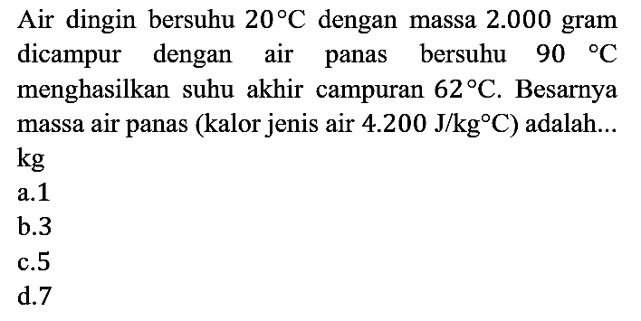 Air dingin bersuhu 20 C dengan massa 2.000 gram dicampur dengan air panas bersuhu 90 C menghasilkan suhu akhir campuran 62 C. Besarnya massa air panas (kalor jenis air 4.200 J/kg C) adalah ... kg 
