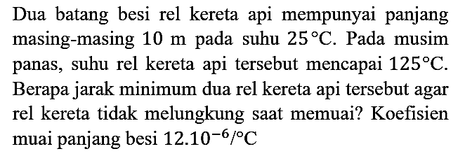 Dua batang besi rel kereta api mempunyai panjang masing-masing 10 m pada suhu 25 C. Pada musim panas, suhu rel kereta api tersebut mencapai 125 C. Berapa jarak minimum dua rel kereta api tersebut agar rel kereta tidak melungkung saat memuai? Koefisien muai panjang besi 12.10^(-6)/C