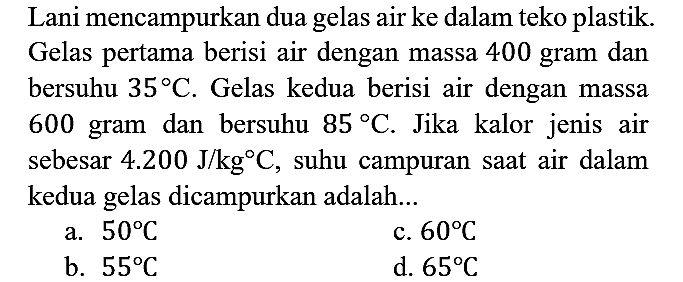 Lani mencampurkan dua gelas air ke dalam teko plastik. Gelas pertama berisi air dengan massa 400 gram dan bersuhu 35 C. Gelas kedua berisi air dengan massa 600 gram dan bersuhu 85 C. Jika kalor jenis air sebesar 4.200 J/kg C, suhu campuran saat air dalam kedua gelas dicampurkan adalah...