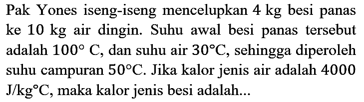 Pak Yones iseng-iseng mencelupkan 4 kg besi panas ke 10 kg air dingin. Suhu awal besi panas tersebut adalah 100 C, dan suhu air 30 C, sehingga diperoleh suhu campuran 50 C. Jika kalor jenis air adalah 4000 J/kg C, maka kalor jenis besi adalah...