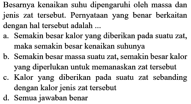 Besarnya kenaikan suhu dipengaruhi oleh massa dan jenis zat tersebut. Pernyataan yang benar berkaitan dengan hal tersebut adalah ...
a. Semakin besar kalor yang diberikan pada suatu zat, maka semakin besar kenaikan suhunya
b. Semakin besar massa suatu zat, semakin besar kalor yang diperlukan untuk memanaskan zat tersebut
c. Kalor yang diberikan pada suatu zat sebanding dengan kalor jenis zat tersebut
d. Semua jawaban benar