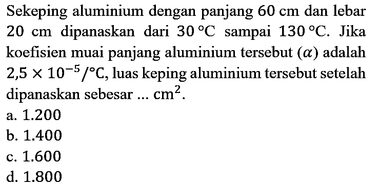 Sekeping aluminium dengan panjang 60 cm dan lebar 20 cm dipanaskan dari 30 C sampai 130 C. Jika koefisien muai panjang aluminium tersebut (a) adalah 2,5 x 10^(-5) /C, luas keping aluminium tersebut setelah dipanaskan sebesar ... cm^2.