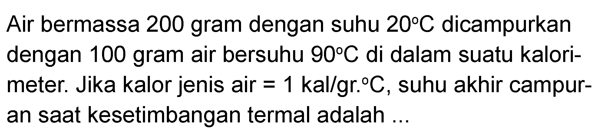 Air bermassa 200 gram dengan suhu 20 C dicampurkan dengan 100 gram air bersuhu 90 C di dalam suatu kalori-meter. Jika kalor jenis air = 1 kal/gr C, suhu akhir campuran saat kesetimbangan termal adalah