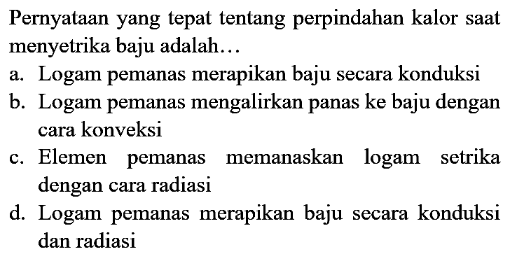 Pernyataan yang tepat tentang perpindahan kalor saat menyetrika baju adalah...
a. Logam pemanas merapikan baju secara konduksi
b. Logam pemanas mengalirkan panas ke baju dengan cara konveksi
c. Elemen pemanas memanaskan logam setrika dengan cara radiasi
d. Logam pemanas merapikan baju secara konduksi dan radiasi