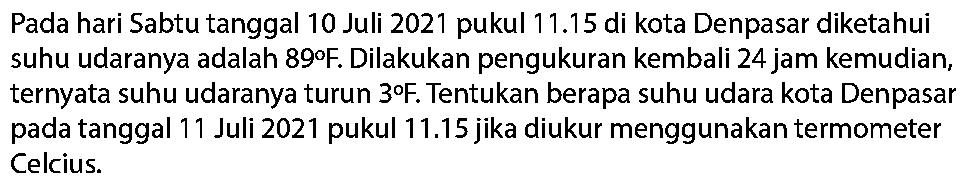 Pada hari Sabtu tanggal 10 Juli 2021 pukul 11.15 di kota Denpasar diketahui suhu udaranya adalah 89 F. Dilakukan pengukuran kembali 24 jam kemudian, ternyata suhu udaranya turun 3 F. Tentukan berapa suhu udara kota Denpasar pada tanggal 11 Juli 2021 pukul 11.15 jika diukur menggunakan termometer Celcius.