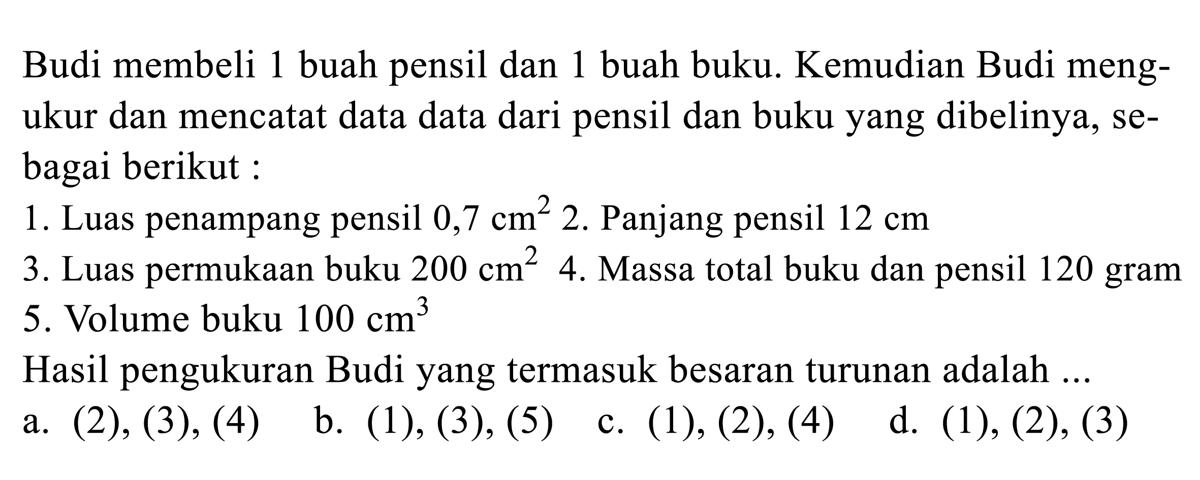 Budi membeli 1 buah pensil dan 1 buah buku. Kemudian Budi mengukur dan mencatat data data dari pensil dan buku yang dibelinya, sebagai berikut :
1. Luas penampang pensil  0,7 cm^(2)  2. Panjang pensil  12 cm 
3. Luas permukaan buku  200 cm^(2)  4. Massa total buku dan pensil 120 gram 5. Volume buku  100 cm^(3) 
Hasil pengukuran Budi yang termasuk besaran turunan adalah ...
a.  (2),(3),(4) 
b.  (1),(3),(5) 
c.  (1),(2),(4) 
d. (1), (2), (3)