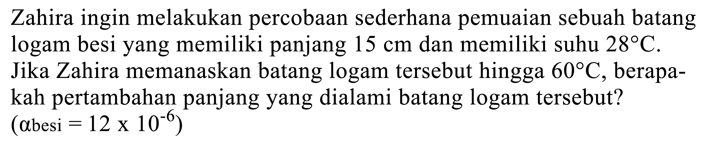 Zahira ingin melakukan percobaan sederhana pemuaian sebuah batang logam besi yang memiliki panjang  15 cm  dan memiliki suhu  28 C .
Jika Zahira memanaskan batang logam tersebut hingga  60 C , berapakah pertambahan panjang yang dialami batang logam tersebut?
(  a  besi  =12 x 10^(-6)  )