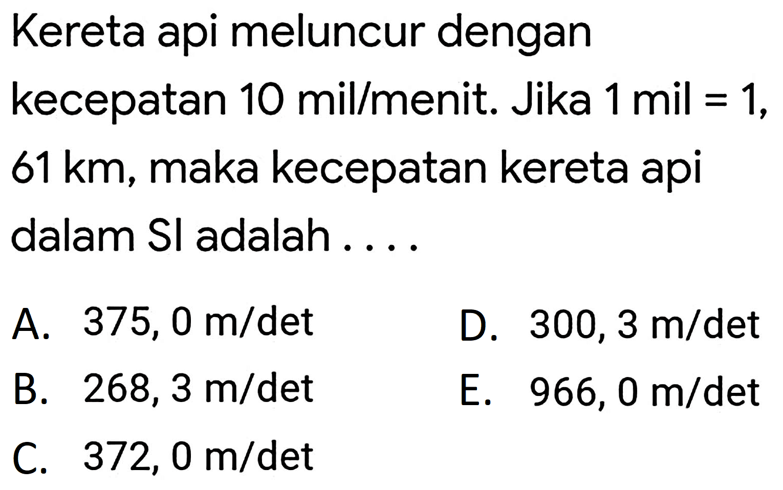 Kereta api meluncur dengan
kecepatan  10 mil / menit . Jika  1 mil=1 ,
 61 km , maka kecepatan kereta api dalam SI adalah ....
A.  375,0 m / det 
D.  300,3 m / det 
B.  268,3 m / det 
E.  966,0 m / det 
C.  372,0 m / det 