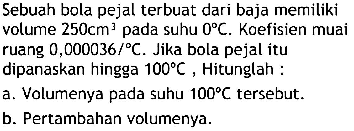 Sebuah bola pejal terbuat dari baja memiliki volume  250 cm^(3)  pada suhu  0 C . Koefisien muai ruang  0,000036 / C . Jika bola pejal itu dipanaskan hingga  100 C , Hitunglah :
a. Volumenya pada suhu  100 C  tersebut.
b. Pertambahan volumenya.