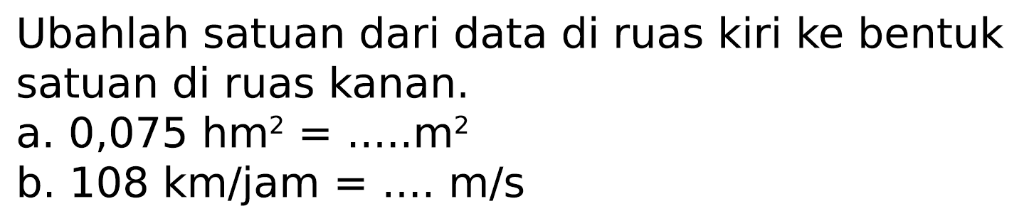 Ubahlah satuan dari data di ruas kiri ke bentuk satuan di ruas kanan.
a.  0,075 hm^(2)=... . . m^(2) 
b.  108 km / jam=... . m / s 