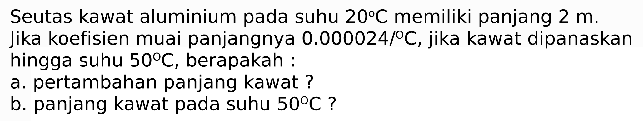 Seutas kawat aluminium pada suhu  20 C  memiliki panjang  2 m . Jika koefisien muai panjangnya  0.000024 / C , jika kawat dipanaskan hingga suhu  50 C , berapakah :
a. pertambahan panjang kawat ?
b. panjang kawat pada suhu  50 C  ?